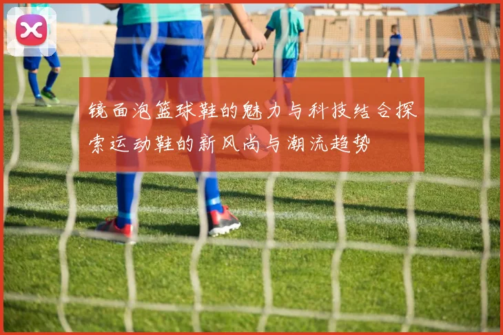 镜面泡篮球鞋的魅力与科技结合探索运动鞋的新风尚与潮流趋势