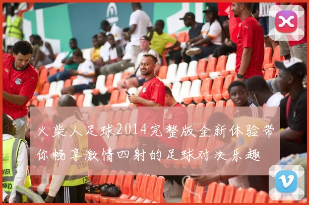 火柴人足球2014完整版全新体验带你畅享激情四射的足球对决乐趣