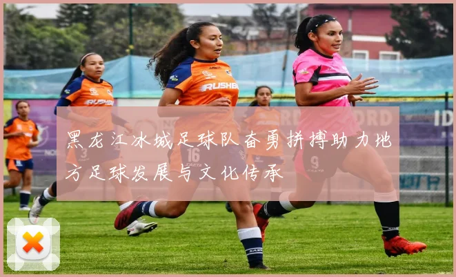 黑龙江冰城足球队奋勇拼搏助力地方足球发展与文化传承