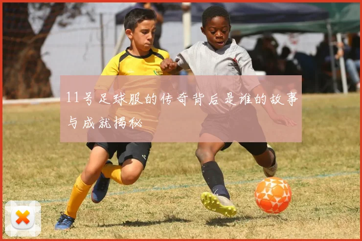 11号足球服的传奇背后是谁的故事与成就揭秘
