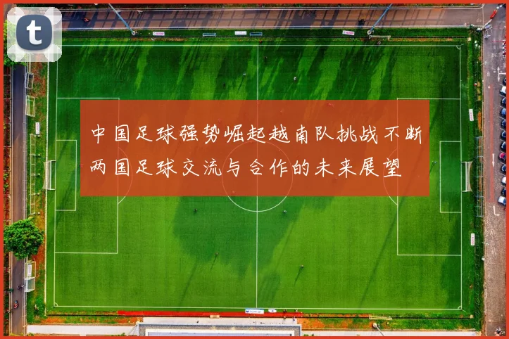 中国足球强势崛起越南队挑战不断两国足球交流与合作的未来展望