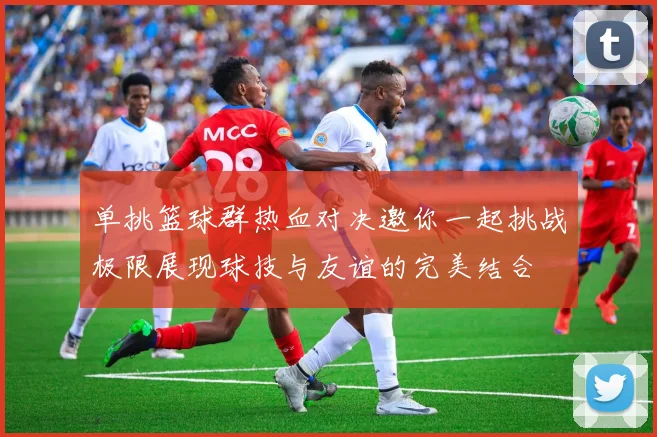 单挑篮球群热血对决邀你一起挑战极限展现球技与友谊的完美结合