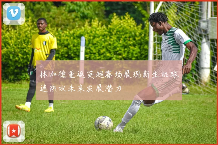 林加德重返英超赛场展现新生机球迷热议未来发展潜力