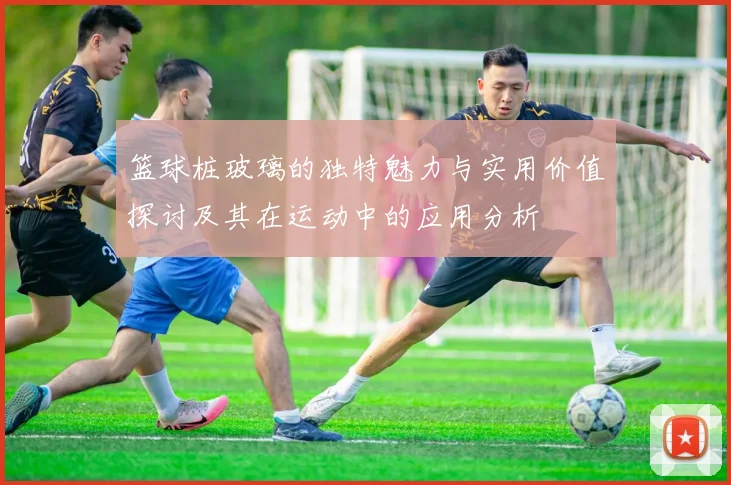 篮球桩玻璃的独特魅力与实用价值探讨及其在运动中的应用分析