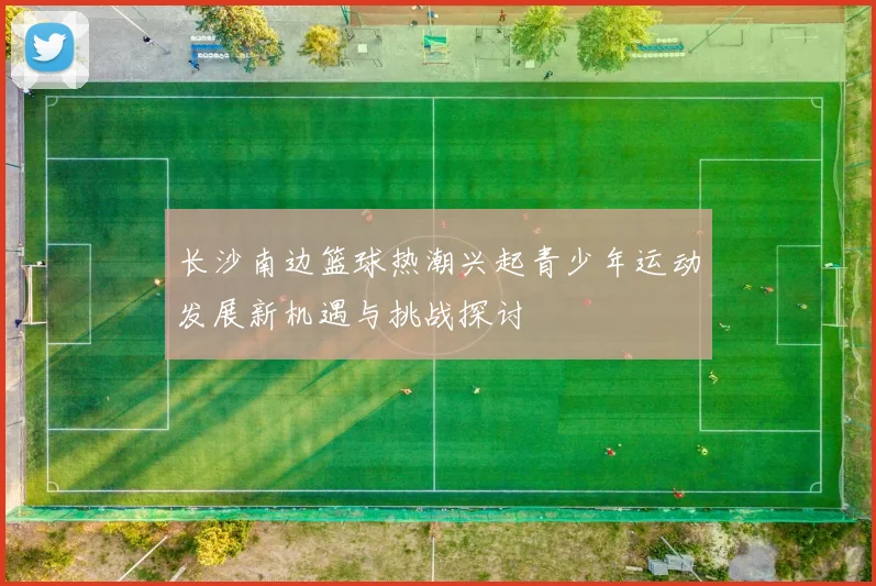 长沙南边篮球热潮兴起青少年运动发展新机遇与挑战探讨
