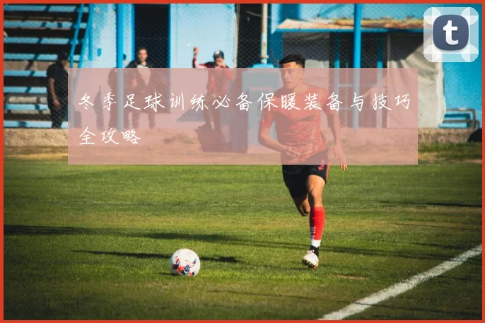 冬季足球训练必备保暖装备与技巧全攻略