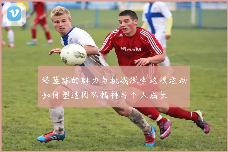 塔篮球的魅力与挑战探索这项运动如何塑造团队精神与个人成长