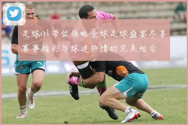 足球ol带你领略全球足球盛宴尽享赛事精彩与球迷热情的完美结合