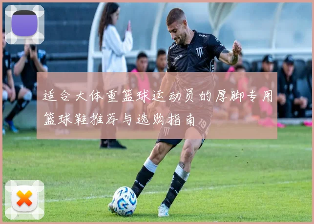 适合大体重篮球运动员的厚脚专用篮球鞋推荐与选购指南